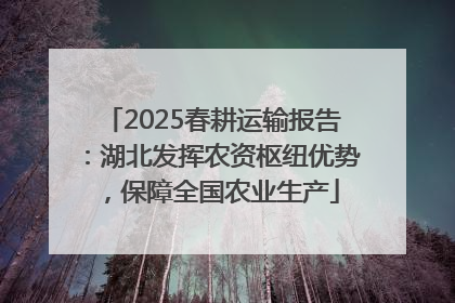 2025春耕运输报告：湖北发挥农资枢纽优势，保障全国农业生产