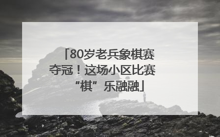 80岁老兵象棋赛夺冠！这场小区比赛“棋”乐融融