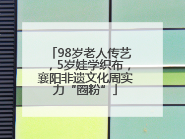 98岁老人传艺，5岁娃学织布，襄阳非遗文化周实力“圈粉”