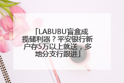 LABUBU盲盒成揽储利器？平安银行新户存5万以上就送，多地分支行跟进
